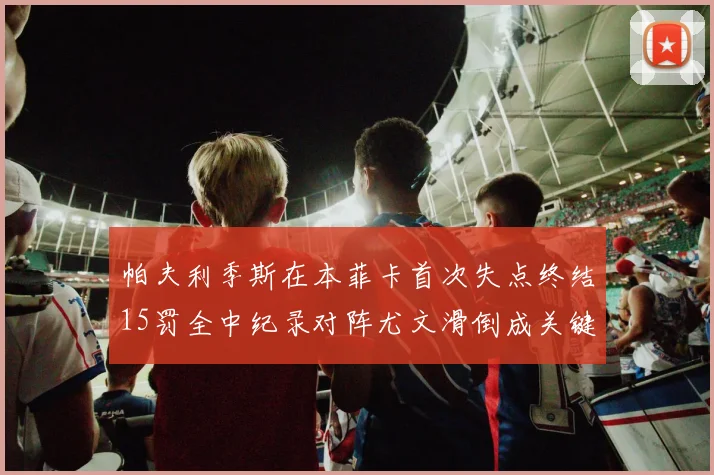 帕夫利季斯在本菲卡首次失点终结15罚全中纪录对阵尤文滑倒成关键时刻