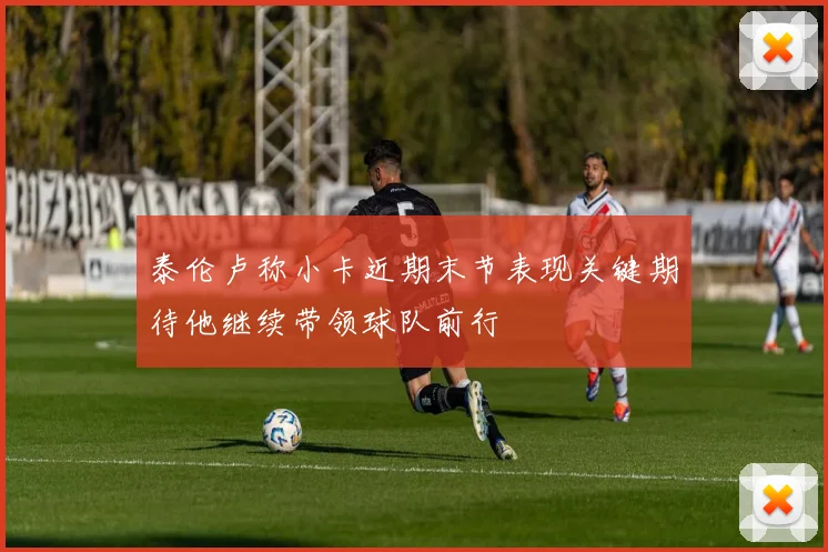 泰伦卢称小卡近期末节表现关键期待他继续带领球队前行