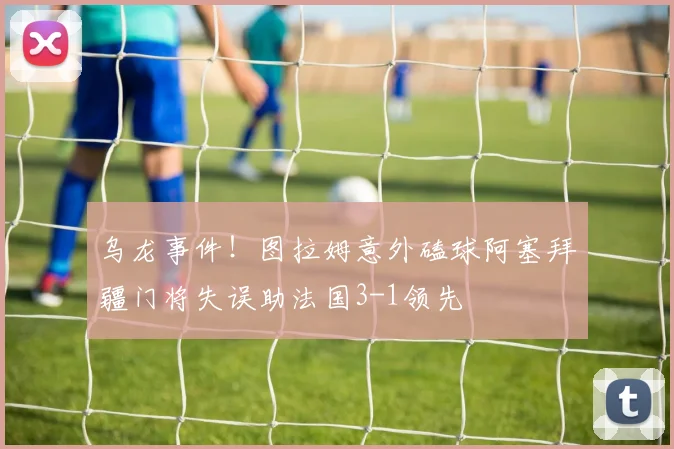乌龙事件！图拉姆意外磕球阿塞拜疆门将失误助法国3-1领先