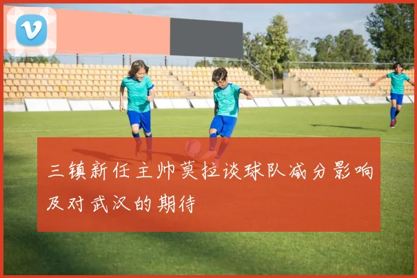 三镇新任主帅莫拉谈球队减分影响及对武汉的期待