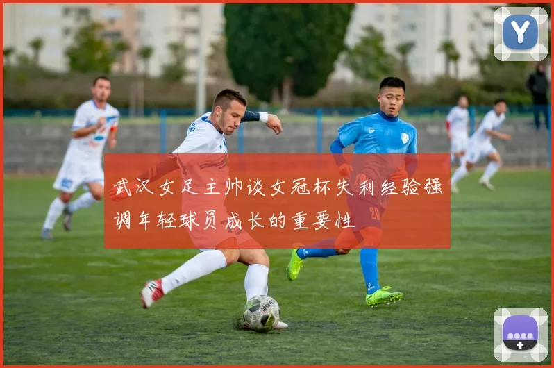 武汉女足主帅谈女冠杯失利经验强调年轻球员成长的重要性