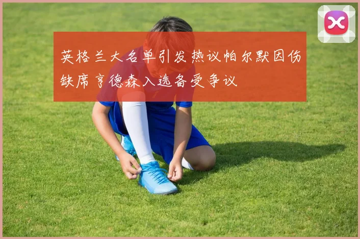 英格兰大名单引发热议帕尔默因伤缺席亨德森入选备受争议