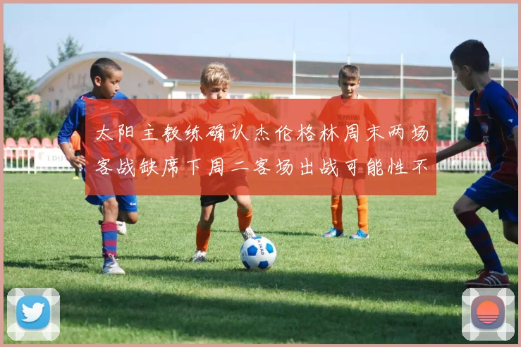 太阳主教练确认杰伦格林周末两场客战缺席下周二客场出战可能性不大