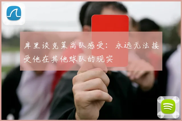 库里谈克莱离队感受：永远无法接受他在其他球队的现实