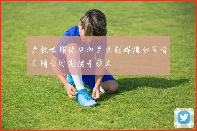 卢教练期待与加兰共创辉煌如同昔日骑士时期携手欧文