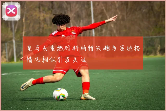 皇马或重燃对科纳特兴趣与吕迪格情况相似引发关注