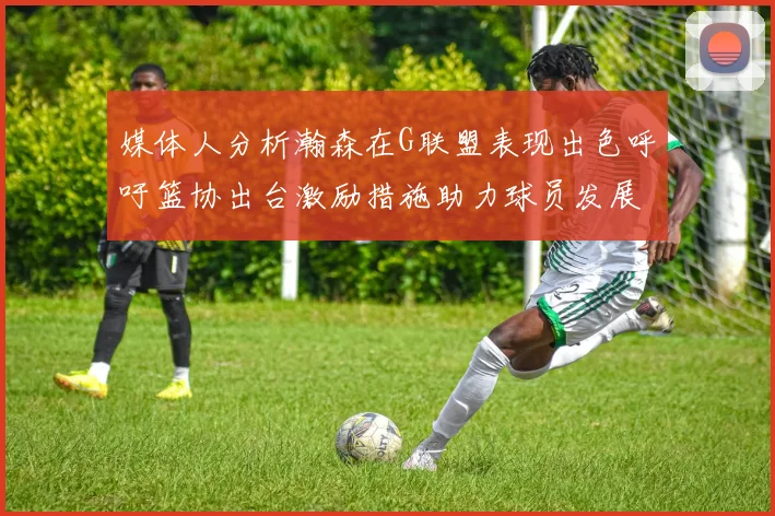 媒体人分析瀚森在G联盟表现出色呼吁篮协出台激励措施助力球员发展