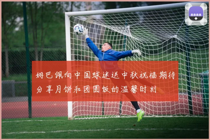 姆巴佩向中国球迷送中秋祝福期待分享月饼和团圆饭的温馨时刻