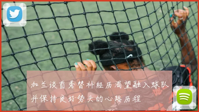加兰谈首秀替补经历渴望融入球队并保持良好势头的心路历程
