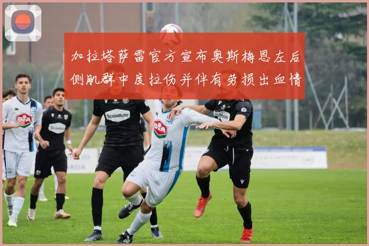 加拉塔萨雷官方宣布奥斯梅恩左后侧肌群中度拉伤并伴有劳损出血情况