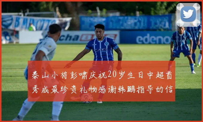 泰山小将彭啸庆祝20岁生日中超首秀成最珍贵礼物感谢韩鹏指导的信任与支持
