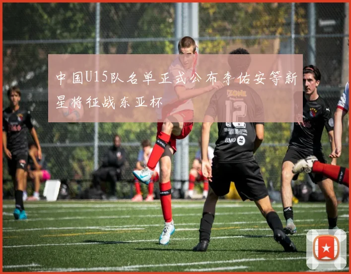 中国U15队名单正式公布李佑安等新星将征战东亚杯