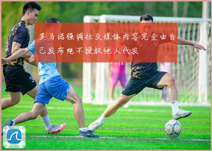 罗马诺强调社交媒体内容完全由自己发布绝不授权他人代发
