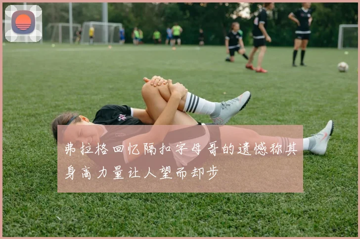 弗拉格回忆隔扣字母哥的遗憾称其身高力量让人望而却步