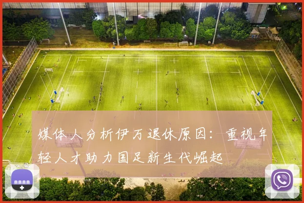 媒体人分析伊万退休原因：重视年轻人才助力国足新生代崛起