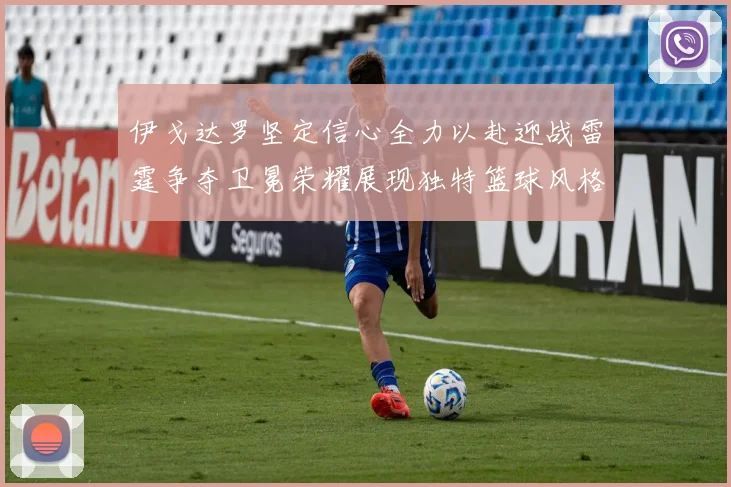 伊戈达罗坚定信心全力以赴迎战雷霆争夺卫冕荣耀展现独特篮球风格
