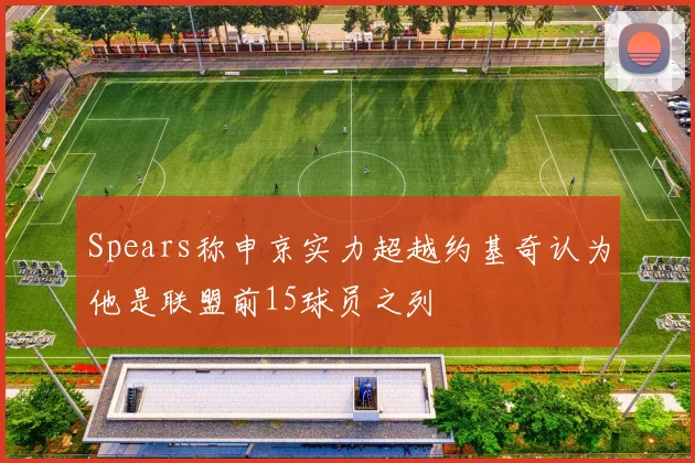 Spears称申京实力超越约基奇认为他是联盟前15球员之列