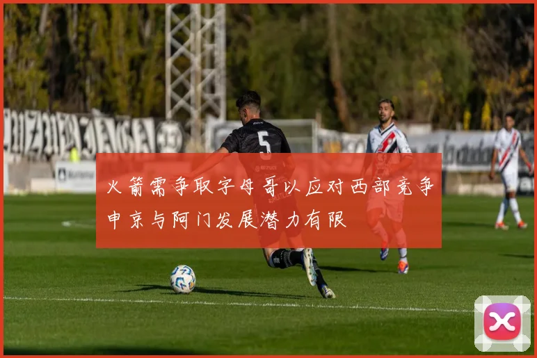 火箭需争取字母哥以应对西部竞争申京与阿门发展潜力有限